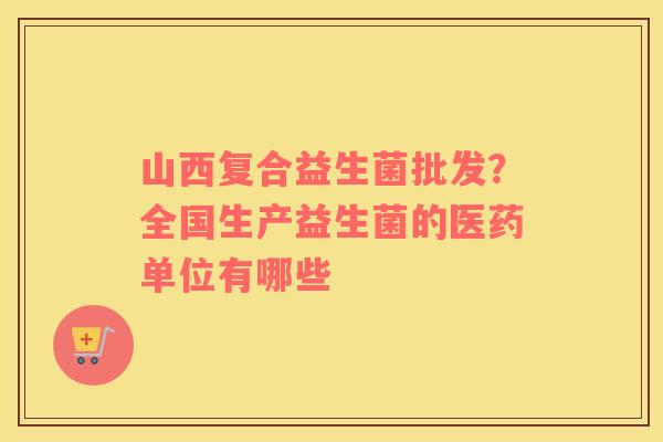 山西复合益生菌批发？全国生产益生菌的医药单位有哪些