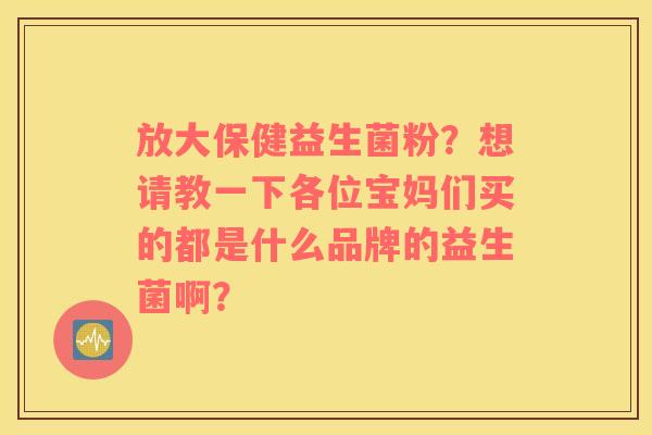 放大保健益生菌粉？想请教一下各位宝妈们买的都是什么品牌的益生菌啊？