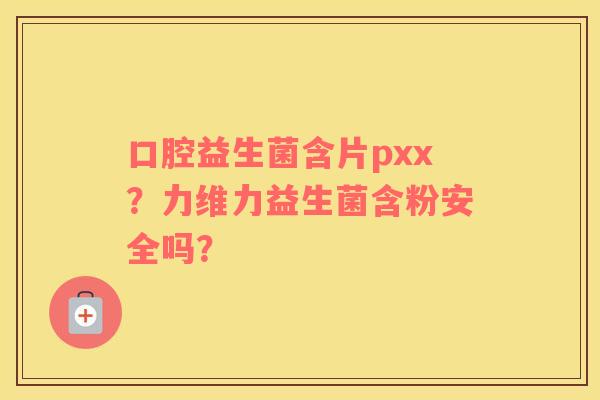 口腔益生菌含片pxx？力维力益生菌含粉安全吗？