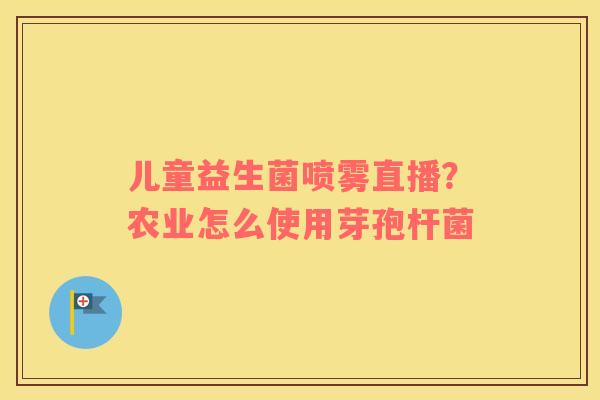 儿童益生菌喷雾直播？农业怎么使用芽孢杆菌