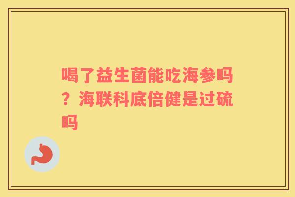 喝了益生菌能吃海参吗？海联科底倍健是过硫吗