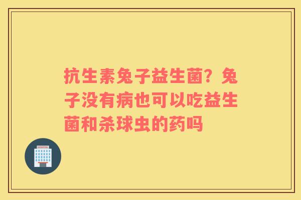 抗生素兔子益生菌？兔子没有病也可以吃益生菌和杀球虫的药吗