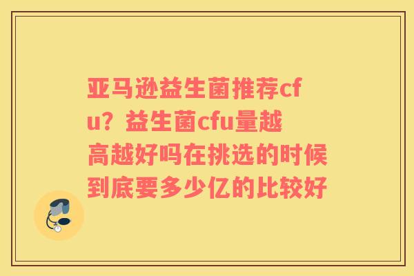亚马逊益生菌推荐cfu？益生菌cfu量越高越好吗在挑选的时候到底要多少亿的比较好