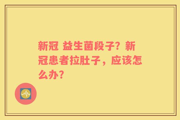 新冠 益生菌段子？新冠患者拉肚子，应该怎么办？