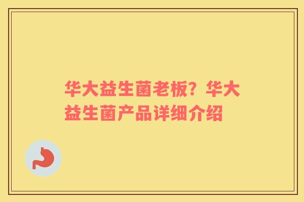 华大益生菌老板？华大益生菌产品详细介绍