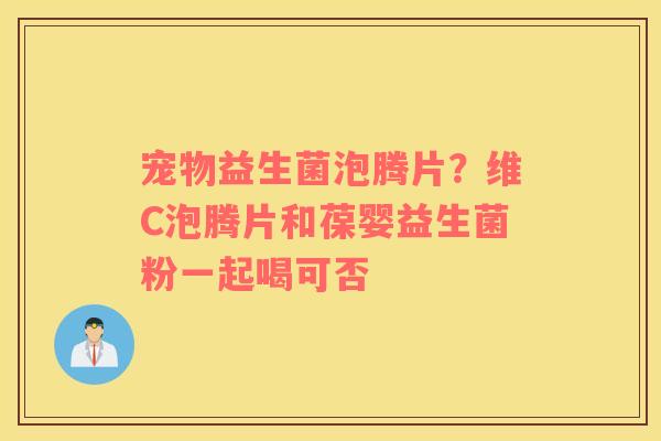 宠物益生菌泡腾片？维C泡腾片和葆婴益生菌粉一起喝可否