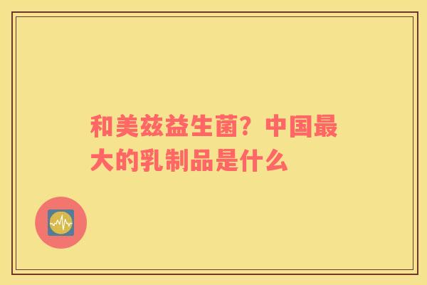 和美兹益生菌？中国最大的乳制品是什么