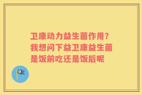 卫康动力益生菌作用？我想问下益卫康益生菌是饭前吃还是饭后呢
