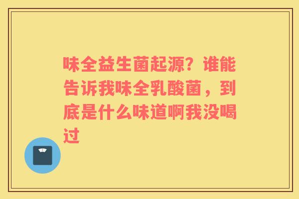 味全益生菌起源？谁能告诉我味全乳酸菌，到底是什么味道啊我没喝过