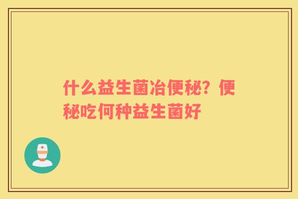 什么益生菌冶便秘？便秘吃何种益生菌好