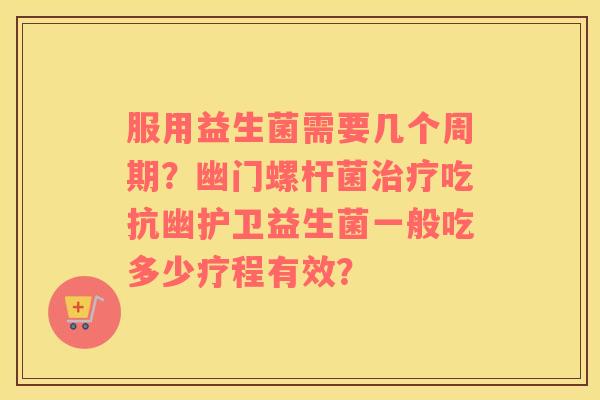 服用益生菌需要几个周期？幽门螺杆菌治疗吃抗幽护卫益生菌一般吃多少疗程有效？