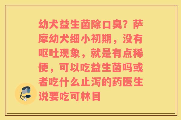 幼犬益生菌除口臭？萨摩幼犬细小初期，没有呕吐现象，就是有点稀便，可以吃益生菌吗或者吃什么止泻的药医生说要吃可林目