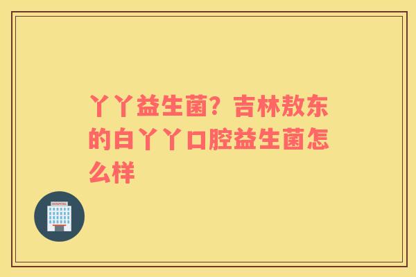 丫丫益生菌？吉林敖东的白丫丫口腔益生菌怎么样