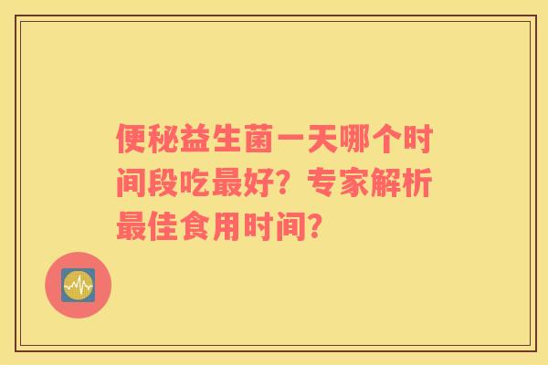 便秘益生菌一天哪个时间段吃最好？专家解析最佳食用时间？