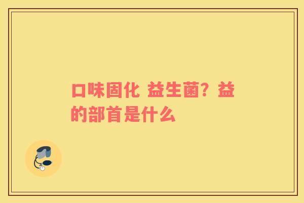 口味固化 益生菌？益的部首是什么