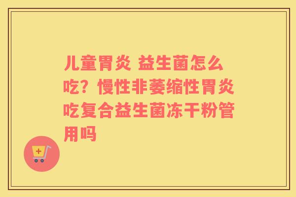 儿童胃炎 益生菌怎么吃？慢性非萎缩性胃炎吃复合益生菌冻干粉管用吗