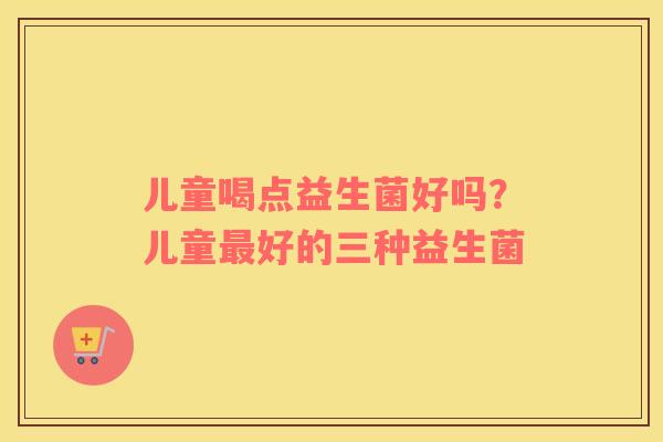 儿童喝点益生菌好吗？儿童最好的三种益生菌