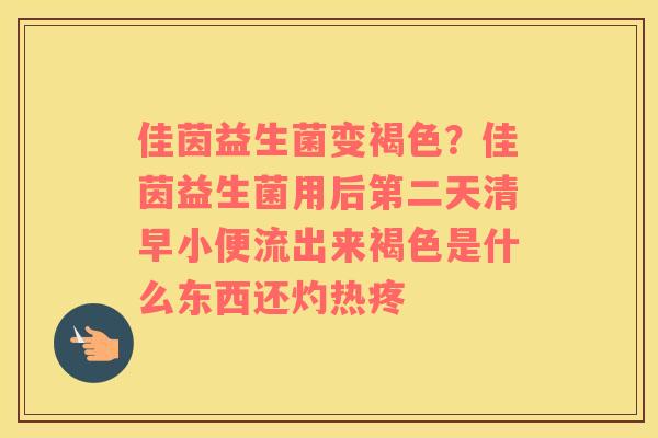 佳茵益生菌变褐色？佳茵益生菌用后第二天清早小便流出来褐色是什么东西还灼热疼