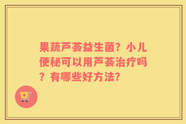 果蔬芦荟益生菌？小儿便秘可以用芦荟治疗吗？有哪些好方法？