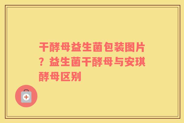 干酵母益生菌包装图片？益生菌干酵母与安琪酵母区别