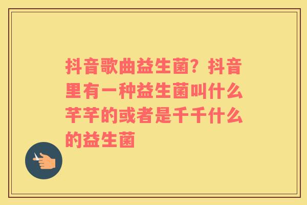抖音歌曲益生菌？抖音里有一种益生菌叫什么芊芊的或者是千千什么的益生菌
