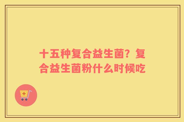 十五种复合益生菌？复合益生菌粉什么时候吃