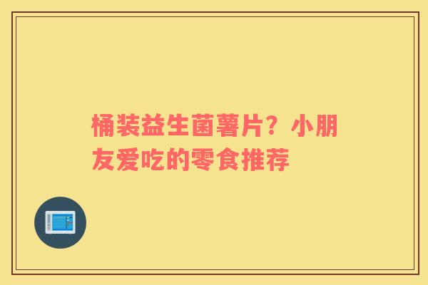 桶装益生菌薯片？小朋友爱吃的零食推荐