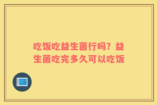 吃饭吃益生菌行吗？益生菌吃完多久可以吃饭