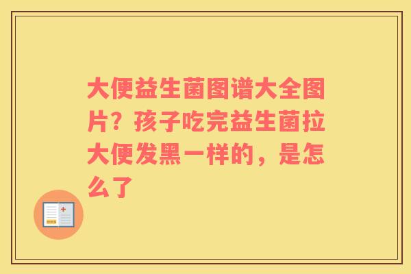 大便益生菌图谱大全图片？孩子吃完益生菌拉大便发黑一样的，是怎么了