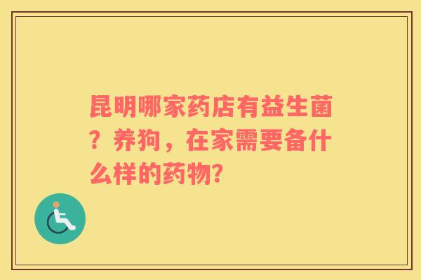 昆明哪家药店有益生菌？养狗，在家需要备什么样的药物？