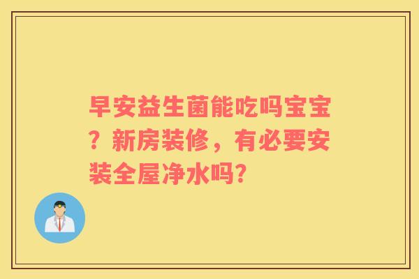 早安益生菌能吃吗宝宝？新房装修，有必要安装全屋净水吗？