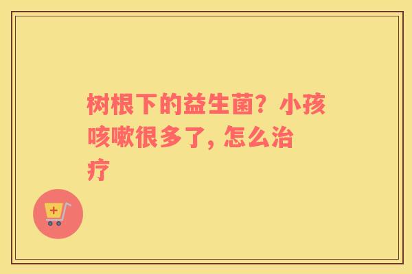 树根下的益生菌？小孩咳嗽很多了, 怎么治疗
