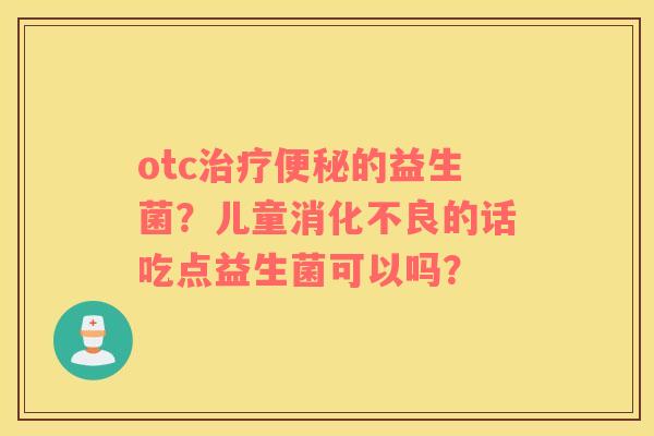 otc治疗便秘的益生菌？儿童消化不良的话吃点益生菌可以吗？