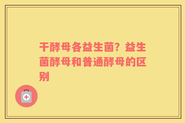 干酵母各益生菌？益生菌酵母和普通酵母的区别