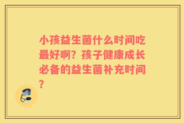 小孩益生菌什么时间吃最好啊？孩子健康成长必备的益生菌补充时间？