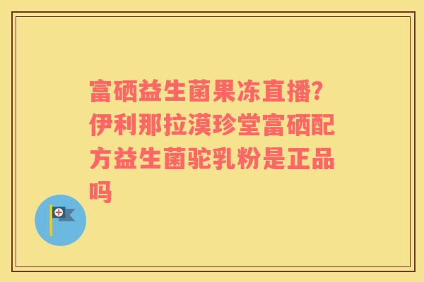 富硒益生菌果冻直播？伊利那拉漠珍堂富硒配方益生菌驼乳粉是正品吗
