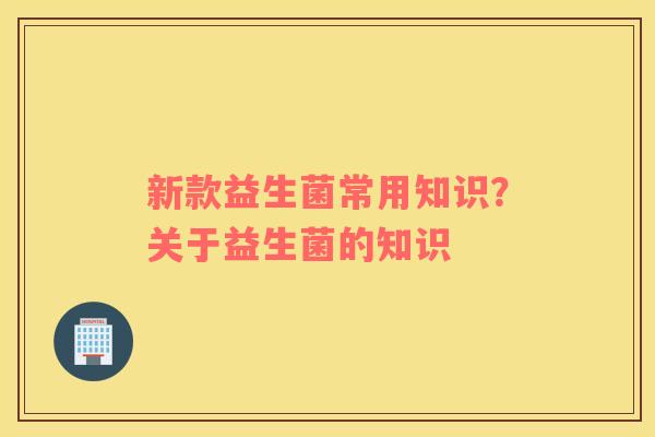 新款益生菌常用知识？关于益生菌的知识