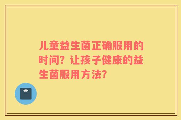 儿童益生菌正确服用的时间？让孩子健康的益生菌服用方法？
