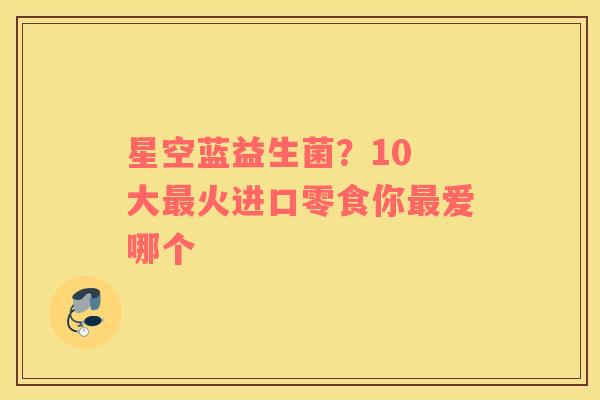 星空蓝益生菌？10 大火进口零食你爱哪个