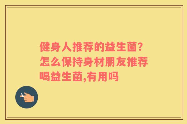 健身人推荐的益生菌？怎么保持身材朋友推荐喝益生菌,有用吗