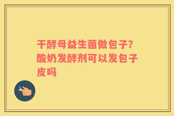 干酵母益生菌做包子？酸奶发酵剂可以发包子皮吗