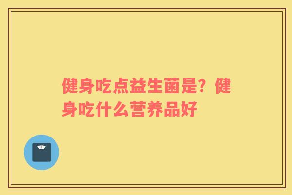 健身吃点益生菌是?健身吃什么营养品好 健身吃点益生菌是?健身吃什么营养品好