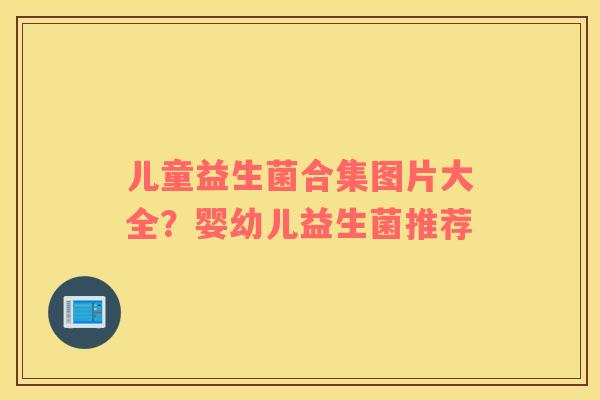 儿童益生菌合集图片大全？婴幼儿益生菌推荐