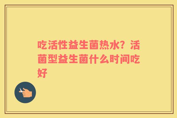 吃活性益生菌热水？活菌型益生菌什么时间吃好