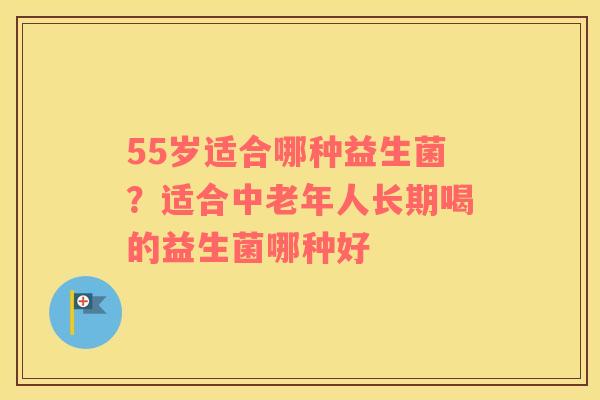 55岁适合哪种益生菌？适合中老年人长期喝的益生菌哪种好