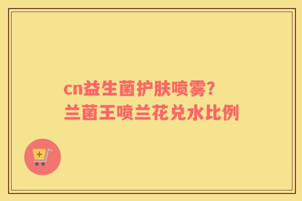 cn益生菌护肤喷雾？兰菌王喷兰花兑水比例
