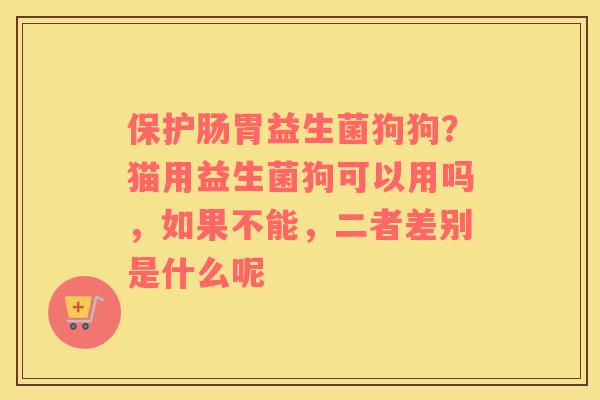 保护肠胃益生菌狗狗？猫用益生菌狗可以用吗，如果不能，二者差别是什么呢