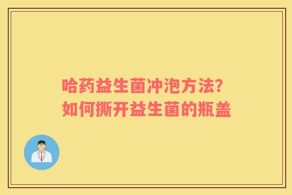 哈药益生菌冲泡方法？如何撕开益生菌的瓶盖