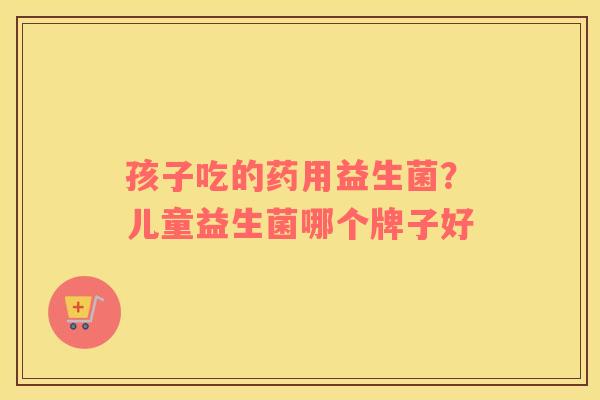 孩子吃的药用益生菌？儿童益生菌哪个牌子好