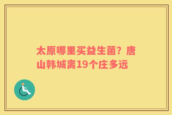 太原哪里买益生菌？唐山韩城离19个庄多远